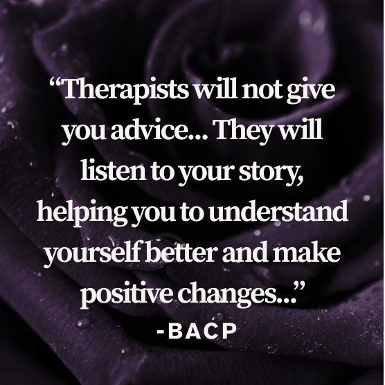 Therapists will not give you advice. They will listen to your story, helping you to understand yourself better and make positive changes. BACP Quote